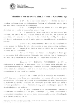 fls.88

PROCESSO Nº TST-DC-6942-72.2013.5.00.0000 - FASE ATUAL: AgR
§ 1º - Se o empregado estiver recebendo ou vier à
receber qualquer outra gratificação de função, prevalecerá a maior, para
que não haja acumulação de vantagens.
§ 2° - A vantagem prevista nesta cláusula não gera
direitos em relação a pagamentos pretéritos;
§ 3º - A partir de janeiro de 2010, os empregados que
atuarem, em parte da sua jornada diária de trabalho, em guichês de
Agências, cobrindo horário de almoço de titular de guichê, farão jus a
25% (vinte e cinco por cento) do valor previsto nas alíneas a e b, conforme
o caso.
Cláusula 31 – HORAS EXTRAS - As horas extraordinárias
serão pagas na folha do mês subsequente a sua realização, mediante
acréscimo de 70% (setenta por cento) sobre o valor da hora normal em
relação ao salário-base.
Parágrafo único - As horas e/ou frações de hora que
o empregado foi oficialmente liberado não poderão ter o respectivo
período para compensação de hora extra trabalhada em outro dia.
Cláusula 32 - INOVAÇÕES TECNOLÓGICAS - A ECT se
compromete a realocar o empregado cuja atividade seja afetada por
inovações tecnológicas ou racionalização de processo, remanejando-o para
outra atividade compatível com o cargo que ocupa, qualificando-o para
o exercício de sua nova atividade.
Cláusula 33 - ITENS DE USO E PROTEÇÃO AO EMPREGADO A ECT fornecerá sem ônus aos empregados, uniformes adequados ao sexo
masculino ou feminino, à atividade desenvolvida na empresa e às condições
climáticas da região, no prazo de reposição previsto para cada peça e
testado previamente pelos trabalhadores, por amostragem, quando do
desenvolvimento do modelo.
§ 1º - A ECT fornecerá meias de compressão, joelheira
e cinturão ergonômico para os (as) carteiros (as), OTTs, motoristas e
atendentes comerciais, de acordo com a recomendação médica e homologada
pelo Serviço Médico da ECT.
Firmado por assinatura eletrônica em 17/10/2013 pelo Sistema de Informações Judiciárias do Tribunal Superior
do Trabalho, nos termos da Lei nº 11.419/2006.

Este documento pode ser acessado no endereço eletrônico http://www.tst.jus.br/validador sob código 10008B190EC59A492B.

Poder Judiciário
Justiça do Trabalho
Tribunal Superior do Trabalho

 