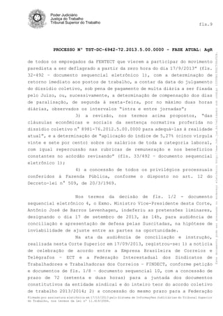 fls.9

PROCESSO Nº TST-DC-6942-72.2013.5.00.0000 - FASE ATUAL: AgR
de todos os empregados da FENTECT que vierem a participar do movimento
paredista a ser deflagrado a partir da zero hora do dia 17/9/2013” (fls.
32-492 – documento sequencial eletrônico 1), com a determinação de
retorno imediato aos postos de trabalho, a contar da data do julgamento
do dissídio coletivo, sob pena de pagamento de multa diária a ser fixada
pelo Juízo, ou, sucessivamente, a determinação de compensação dos dias
de paralisação, de segunda à sexta-feira, por no máximo duas horas
diárias, observados os intervalos “intra e entre jornadas”;
3) a revisão, nos termos acima propostos, “das
cláusulas econômicas e sociais da sentença normativa proferida no
dissídio coletivo n° 8981-76.2012.5.00.0000 para adequá-las à realidade
atual”, e a determinação de “aplicação do índice de 5,27% (cinco vírgula
vinte e sete por cento) sobre os salários de toda a categoria laboral,
com igual repercussão nas rubricas de remuneração e nos benefícios
constantes no acórdão revisando” (fls. 33/492 – documento sequencial
eletrônico 1);
4) a concessão de todos os privilégios processuais
conferidos à Fazenda Pública, conforme o disposto no art. 12 do
Decreto-lei n° 509, de 20/3/1969.
Nos termos da decisão de fls. 1/2 - documento
sequencial eletrônico 4, o Exmo. Ministro Vice-Presidente desta Corte,
Antônio José de Barros Levenhagen, indeferiu as pretensões liminares,
designando o dia 17 de setembro de 2013, às 14h, para audiência de
conciliação e apresentação de defesa pelas Suscitadas, na hipótese de
inviabilidade de ajuste entre as partes na oportunidade.
Na ata da audiência de conciliação e instrução,
realizada nesta Corte Superior em 17/09/2013, registrou-se: 1) a notícia
de celebração de acordo entre a Empresa Brasileira de Correios e
Telégrafos – ECT e a Federação Interestadual dos Sindicatos de
Trabalhadores e Trabalhadoras dos Correios – FINDECT, conforme petição
e documentos de fls. 1/8 – documento sequencial 10, com a concessão de
prazo de 72 (setenta e duas horas) para a juntada dos documentos
constitutivos da entidade sindical e do inteiro teor do acordo coletivo
de trabalho 2013/2014; 2) a concessão do mesmo prazo para a Federação
Firmado por assinatura eletrônica em 17/10/2013 pelo Sistema de Informações Judiciárias do Tribunal Superior
do Trabalho, nos termos da Lei nº 11.419/2006.

Este documento pode ser acessado no endereço eletrônico http://www.tst.jus.br/validador sob código 10008B190EC59A492B.

Poder Judiciário
Justiça do Trabalho
Tribunal Superior do Trabalho

 
