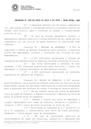 fls.92

PROCESSO Nº TST-DC-6942-72.2013.5.00.0000 - FASE ATUAL: AgR
§7º

- O empregado adotante que não possui companheira

(o), sem relação estável e considerado solteiro no processo judicial de
adoção, terá direito, após a concessão da adoção, à licença-adoção
prevista em lei.
§8° - No caso de relação homoafetiva estável, o
empregado(a) adotante fará jus a licença prevista em Lei, desde que seu
companheiro (a) não utilize do mesmo benefício na instituição onde
trabalha.
Cláusula 39 - MEDIDAS DE SEGURANÇA - A ECT se
compromete a adotar as medidas necessárias para preservar a segurança
física dos empregados, clientes e visitantes que circulam em suas
dependências.
§1º - A ECT continuará aprimorando o sistema de
transporte de numerários para as agências, de forma a minimizar os riscos.
§2º - Nas novas edificações e reformas de suas
unidades, a ECT instalará dispositivos para facilitar o acesso aos
empregados e clientes portadores de deficiências físicas.
§3º - A ECT continuará aprimorando as condições
ergonômicas do ambiente de trabalho.
Cláusula 40- MULTAS DE TRÂNSITO- A ECT arcará,
provisoriamente, com as multas de trânsito relativas aos veículos de sua
propriedade, quando sua aplicação tenha ocorrido no percurso programado
para a prestação dos serviços de coleta e entrega de objetos postais.
§ 1º - Em não havendo recusa por parte do empregado
junto ao órgão de trânsito, a Empresa processará o desconto do valor da
multa na próxima folha de pagamento.
§ 2° - Havendo o recurso por parte do empregado e
julgado improcedente pelo órgão de trânsito, obriga-se o infrator a
ressarcir à ECT o valor da multa atualizada na forma da lei.
§ 3° - Verificadas as hipóteses do § 1° (primeiro) ou
do § 2° (segundo), o ressarcimento será feito de forma parcelada,
obedecido o limite máximo legal de consignações.
§ 4° - Em caso de necessidade imperiosa de
estacionamento em lugar não permitido, exonera-se o empregado dos
Firmado por assinatura eletrônica em 17/10/2013 pelo Sistema de Informações Judiciárias do Tribunal Superior
do Trabalho, nos termos da Lei nº 11.419/2006.

Este documento pode ser acessado no endereço eletrônico http://www.tst.jus.br/validador sob código 10008B190EC59A492B.

Poder Judiciário
Justiça do Trabalho
Tribunal Superior do Trabalho

 