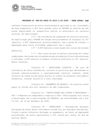 fls.93

PROCESSO Nº TST-DC-6942-72.2013.5.00.0000 - FASE ATUAL: AgR
reflexos financeiros da multa eventualmente aplicada e, por intermédio
de seus prepostos, a ECT fará gestão junto ao DETRAN no sentido de não
serem registrados os respectivos pontos no prontuário da carteira
nacional de habilitação.
§ 5º - Na ocorrência da suspensão da carteira nacional
de habilitação pelo DETRAN em função exclusivamente do disposto no §4°
(quarto), a ECT remanejará, provisoriamente, sem a perda da função, o
empregado para outra atividade compatível com o cargo.
§ 6º - A ECT manterá a realização dos cursos de direção
defensiva.
§ 7º - Nos casos em que as multas ocorrerem em linhas
comboiadas, derivadas de situações em que as ações policiais determinaram
a infração, a ECT adotará os mesmos critérios previstos no §4º (quarto)
desta cláusula.
Cláusula 41 - NEGOCIAÇÃO COLETIVA - Em caso de
ocorrência de fatos econômicos, sociais ou políticos que determinem ou
alterem substancialmente a regulamentação salarial vigente, serão
revistos de comum acordo pelas partes os termos do presente instrumento
normativo, visando ajustá-lo à nova realidade.
Cláusula 42 - PAGAMENTO DE SALÁRIO - Os salários serão
pagos no último dia útil bancário do mês trabalhado.
Cláusula 43 - PARTICIPAÇÃO NOS LUCROS E RESULTADOS PLR - A Empresa se compromete a negociar a PLR - Participação nos lucros
e Resultados com a participação da FENTECT, em conformidade com a Lei
10.101, de 19 de Dezembro de 2000.
Cláusula 44 - PENALIDADE - Descumprida qualquer
obrigação de fazer deste instrumento normativo, por qualquer das partes,
ficará a parte infratora obrigada ao pagamento, em favor do empregado
prejudicado, de multa equivalente a 20% (vinte por cento) do dia de
serviço deste.
Firmado por assinatura eletrônica em 17/10/2013 pelo Sistema de Informações Judiciárias do Tribunal Superior
do Trabalho, nos termos da Lei nº 11.419/2006.

Este documento pode ser acessado no endereço eletrônico http://www.tst.jus.br/validador sob código 10008B190EC59A492B.

Poder Judiciário
Justiça do Trabalho
Tribunal Superior do Trabalho

 