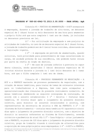 fls.94

PROCESSO Nº TST-DC-6942-72.2013.5.00.0000 - FASE ATUAL: AgR
Cláusula 45 - PERÍODO DE AMAMENTAÇÃO - A ECT assegurará
à empregada, durante a jornada de trabalho de oito horas, um descanso
especial de 2 (duas) horas ou dois descansos de uma hora para amamentar
o próprio filho até que este complete 1 (um) ano de idade, já incluídos
os descansos previstos em lei.
§1º - Por solicitação da empregada e sem prejuízo às
atividades de trabalho, no caso de um descanso especial de 2 (duas) horas,
a jornada de trabalho poderá ser de 6 (seis) horas corridas, observando-se
a legislação vigente.
§ 2° - A empregada em período de amamentação, quando
solicitar, terá prioridade para preenchimento de vaga caracterizada no
cargo, em unidade próxima de sua residência, não podendo haver recusa
por parte da chefia do órgão de destino.
§ 3° - Em caso de jornada inferior à prevista no caput
desta cláusula, serão garantidos 2 (dois) descansos especiais de 30
(trinta) minutos durante a jornada ou 1 (um) único descanso de 1 (uma)
hora, até que o filho complete 1 (um) ano de idade.
Cláusula 46 - PROCESSO PERMANENTE DE NEGOCIAÇÃO - A
ECT e a FENTECT manterão um processo permanente de negociação, com a
criação de mesas temáticas, para tratar de temas de relevante interesse
para os trabalhadores e a Empresa, bem como para acompanhar a
operacionalização das cláusulas do presente instrumento normativo. As
mesas temáticas obedecerão ao seguinte cronograma de instalação, de
acordo com o assunto estabelecido: § 1° - Anistia - Instalar mesa
temática, 30 (trinta dias) após o julgamento do presente dissídio
coletivo, para discutir os assuntos relacionados à anistia, com
representantes da secretaria de anistia e CNA da FENTECT; § 2° - SD
(Sistema de Distritamento) - instalar mesa temática 45 (quarenta e cinco)
dias após o julgamento do presente dissídio coletivo, com o objetivo de
discutir os assuntos referentes ao Sistema de Distritamento, revendo
critérios e parâmetros do atual SD; § 3° - Casa Própria - criar juntamente
com a FENTECT, no prazo de 120 dias após o julgamento do presente dissídio
coletivo, grupo de trabalho visando à construção de alternativas para
a aquisição de casa própria pelos seus empregados; § 4° - A ECT e a FENTEC,
Firmado por assinatura eletrônica em 17/10/2013 pelo Sistema de Informações Judiciárias do Tribunal Superior
do Trabalho, nos termos da Lei nº 11.419/2006.

Este documento pode ser acessado no endereço eletrônico http://www.tst.jus.br/validador sob código 10008B190EC59A492B.

Poder Judiciário
Justiça do Trabalho
Tribunal Superior do Trabalho

 