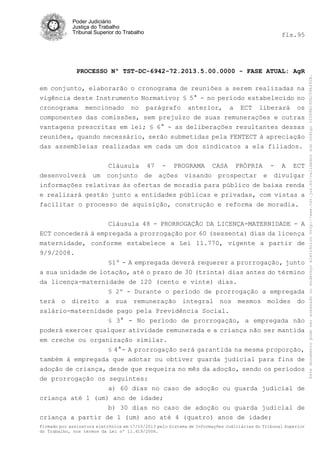 fls.95

PROCESSO Nº TST-DC-6942-72.2013.5.00.0000 - FASE ATUAL: AgR
em conjunto, elaborarão o cronograma de reuniões a serem realizadas na
vigência deste Instrumento Normativo; § 5° - no período estabelecido no
cronograma mencionado no parágrafo anterior, a ECT liberará os
componentes das comissões, sem prejuízo de suas remunerações e outras
vantagens prescritas em lei; § 6° - as deliberações resultantes dessas
reuniões, quando necessário, serão submetidas pela FENTECT à apreciação
das assembleias realizadas em cada um dos sindicatos a ela filiados.

desenvolverá

um

Cláusula 47 - PROGRAMA CASA PRÓPRIA - A ECT
conjunto de ações visando prospectar e divulgar

informações relativas às ofertas de moradia para público de baixa renda
e realizará gestão junto a entidades públicas e privadas, com vistas a
facilitar o processo de aquisição, construção e reforma de moradia.
Cláusula 48 - PRORROGAÇÃO DA LICENÇA-MATERNIDADE - A
ECT concederá à empregada a prorrogação por 60 (sessenta) dias da licença
maternidade, conforme estabelece a Lei 11.770, vigente a partir de
9/9/2008.
§1º - A empregada deverá requerer a prorrogação, junto
a sua unidade de lotação, até o prazo de 30 (trinta) dias antes do término
da licença-maternidade de 120 (cento e vinte) dias.
§ 2º - Durante o período de prorrogação a empregada
terá o direito a sua remuneração integral nos mesmos moldes do
salário-maternidade pago pela Previdência Social.
§ 3° - No período de prorrogação, a empregada não
poderá exercer qualquer atividade remunerada e a criança não ser mantida
em creche ou organização similar.
§ 4°- A prorrogação será garantida na mesma proporção,
também à empregada que adotar ou obtiver guarda judicial para fins de
adoção de criança, desde que requeira no mês da adoção, sendo os períodos
de prorrogação os seguintes:
a) 60 dias no caso de adoção ou guarda judicial de
criança até 1 (um) ano de idade;
b) 30 dias no caso de adoção ou guarda judicial de
criança a partir de 1 (um) ano até 4 (quatro) anos de idade;
Firmado por assinatura eletrônica em 17/10/2013 pelo Sistema de Informações Judiciárias do Tribunal Superior
do Trabalho, nos termos da Lei nº 11.419/2006.

Este documento pode ser acessado no endereço eletrônico http://www.tst.jus.br/validador sob código 10008B190EC59A492B.

Poder Judiciário
Justiça do Trabalho
Tribunal Superior do Trabalho

 