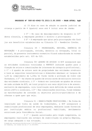 fls.96

PROCESSO Nº TST-DC-6942-72.2013.5.00.0000 - FASE ATUAL: AgR
c) 15 dias no caso de adoção ou guarda judicial de
criança a partir de 4 (quatro) anos até 8 (oito) anos de idade;
§ 5º - No caso de descumprimento do disposto no §3°

desta cláusula, a empregada perderá o direito à prorrogação;
§ 6º - A empregada que optar pela prorrogação não fará
jus aos benefícios estabelecidos na Cláusula 53 - Reembolso Creche.
Cláusula 49 - PRORROGAÇÃO, REVISÃO, DENÚNCIA OU
REVOGAÇÃO - A prorrogação, revisão, denúncia ou revogação, total ou
parcial, do presente instrumento normativo ficará subordinada às normas
estabelecidas pelo art. 615 da CLT.
Cláusula 50- QUADRO DE AVISOS- A ECT assegurará que
as entidades sindicais vinculadas à FENTECT instalem quadro para a
fixação de avisos e comunicações de interesse da categoria profissional.
§ 1º - O quadro de avisos será de propriedade das entidades sindicais

e terá as seguintes características e dimensões máximas: a) largura de
1,00 m; comprimento de 1,20m; b) fundo verde e proteção de vidro com
fechadura. § 2° - As chaves do quadro de avisos serão de exclusivo controle
das entidades sindicais. § 3º - Poderá ser instalado um quadro de avisos
em cada unidade da ECT, em local propício aos seus objetivos e de acesso.
exclusivo de empregados, cuja localização será definida de comum acordo
entre a ECT e o sindicato. § 4º - Nas comunicações escritas, ficam vedadas
as manifestações de conteúdo ou objetivos político-partidários e de
ofensas a quem quer que seja.
Cláusula 51 - REABILITAÇÃO PROFISSIONAL - Na forma da
legislação que trata da saúde do trabalhador, a ECT assegurará a
reabilitação profissional de seus empregados, mediante laudo fornecido
por instituição médica ou profissional habilitado, devidamente
autorizado pela Previdência Social.
§ 1º - Quando autorizados pelo órgão competente, os
empregados realizarão seu estágio de reabilitação na própria Empresa,
em cargo adequado a sua situação.
Firmado por assinatura eletrônica em 17/10/2013 pelo Sistema de Informações Judiciárias do Tribunal Superior
do Trabalho, nos termos da Lei nº 11.419/2006.

Este documento pode ser acessado no endereço eletrônico http://www.tst.jus.br/validador sob código 10008B190EC59A492B.

Poder Judiciário
Justiça do Trabalho
Tribunal Superior do Trabalho

 