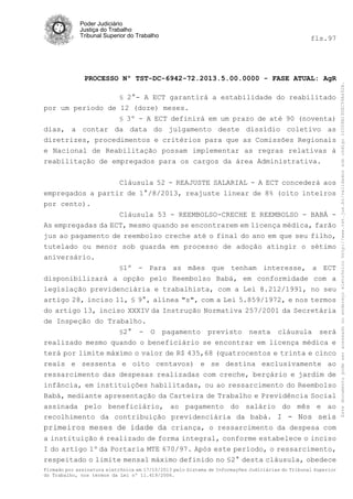fls.97

PROCESSO Nº TST-DC-6942-72.2013.5.00.0000 - FASE ATUAL: AgR
§ 2°- A ECT garantirá a estabilidade do reabilitado

por um período de 12 (doze) meses.
§ 3º - A ECT definirá em um prazo de até 90 (noventa)
dias, a contar da data do julgamento deste dissídio coletivo as
diretrizes, procedimentos e critérios para que as Comissões Regionais
e Nacional de Reabilitação possam implementar as regras relativas à
reabilitação de empregados para os cargos da área Administrativa.
Cláusula 52 - REAJUSTE SALARIAL - A ECT concederá aos
empregados a partir de 1°/8/2013, reajuste linear de 8% (oito inteiros
por cento).
Cláusula 53 - REEMBOLSO-CRECHE E REEMBOLSO - BABÁ As empregadas da ECT, mesmo quando se encontrarem em licença médica, farão
jus ao pagamento de reembolso creche até o final do ano em que seu filho,
tutelado ou menor sob guarda em processo de adoção atingir o sétimo
aniversário.
§1º

- Para as mães que tenham interesse, a ECT
disponibilizará a opção pelo Reembolso Babá, em conformidade com a
legislação previdenciária e trabalhista, com a Lei 8.212/1991, no seu
artigo 28, inciso 11, § 9°, alínea "s", com a Lei 5.859/1972, e nos termos
do artigo 13, inciso XXXIV da Instrução Normativa 257/2001 da Secretária
de Inspeção do Trabalho.
§2° - O pagamento previsto nesta cláusula será
realizado mesmo quando o beneficiário se encontrar em licença médica e
terá por limite máximo o valor de R$ 435,68 (quatrocentos e trinta e cinco
reais e sessenta e oito centavos) e se destina exclusivamente ao
ressarcimento das despesas realizadas com creche, berçário e jardim de
infância, em instituições habilitadas, ou ao ressarcimento do Reembolso
Babá, mediante apresentação da Carteira de Trabalho e Previdência Social
assinada pelo beneficiário, ao pagamento do salário do mês e ao
recolhimento da contribuição previdenciária da babá. I - Nos seis
primeiros meses de idade da criança, o ressarcimento da despesa com
a instituição é realizado de forma integral, conforme estabelece o inciso
I do artigo 1º da Portaria MTE 670/97. Após este período, o ressarcimento,
respeitado o limite mensal máximo definido no §2° desta cláusula, obedece
Firmado por assinatura eletrônica em 17/10/2013 pelo Sistema de Informações Judiciárias do Tribunal Superior
do Trabalho, nos termos da Lei nº 11.419/2006.

Este documento pode ser acessado no endereço eletrônico http://www.tst.jus.br/validador sob código 10008B190EC59A492B.

Poder Judiciário
Justiça do Trabalho
Tribunal Superior do Trabalho

 