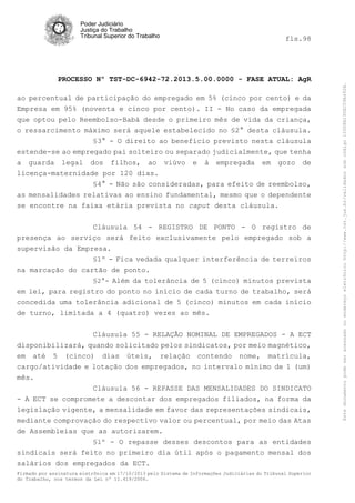 fls.98

PROCESSO Nº TST-DC-6942-72.2013.5.00.0000 - FASE ATUAL: AgR
ao percentual de participação do empregado em 5% (cinco por cento) e da
Empresa em 95% (noventa e cinco por cento). II - No caso da empregada
que optou pelo Reembolso-Babá desde o primeiro mês de vida da criança,
o ressarcimento máximo será aquele estabelecido no §2° desta cláusula.
§3° - O direito ao benefício previsto nesta cláusula
estende-se ao empregado pai solteiro ou separado judicialmente, que tenha
a guarda legal dos filhos, ao viúvo e à empregada em gozo de
licença-maternidade por 120 dias.
§4° - Não são consideradas, para efeito de reembolso,
as mensalidades relativas ao ensino fundamental, mesmo que o dependente
se encontre na faixa etária prevista no caput desta cláusula.
Cláusula 54 - REGISTRO DE PONTO - O registro de
presença ao serviço será feito exclusivamente pelo empregado sob a
supervisão da Empresa.
§1º - Fica vedada qualquer interferência de terreiros
na marcação do cartão de ponto.
§2°- Além da tolerância de 5 (cinco) minutos prevista
em lei, para registro do ponto no início de cada turno de trabalho, será
concedida uma tolerância adicional de 5 (cinco) minutos em cada início
de turno, limitada a 4 (quatro) vezes ao mês.
Cláusula 55 - RELAÇÃO NOMINAL DE EMPREGADOS - A ECT
disponibilizará, quando solicitado pelos sindicatos, por meio magnético,
em até 5 (cinco) dias úteis, relação contendo nome, matrícula,
cargo/atividade e lotação dos empregados, no intervalo mínimo de 1 (um)
mês.
Cláusula 56 - REPASSE DAS MENSALIDADES DO SINDICATO
- A ECT se compromete a descontar dos empregados filiados, na forma da
legislação vigente, a mensalidade em favor das representações sindicais,
mediante comprovação do respectivo valor ou percentual, por meio das Atas
de Assembleias que as autorizarem.
§1º - O repasse desses descontos para as entidades
sindicais será feito no primeiro dia útil após o pagamento mensal dos
salários dos empregados da ECT.
Firmado por assinatura eletrônica em 17/10/2013 pelo Sistema de Informações Judiciárias do Tribunal Superior
do Trabalho, nos termos da Lei nº 11.419/2006.

Este documento pode ser acessado no endereço eletrônico http://www.tst.jus.br/validador sob código 10008B190EC59A492B.

Poder Judiciário
Justiça do Trabalho
Tribunal Superior do Trabalho

 