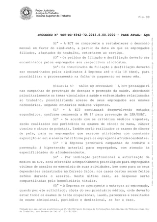 fls.99

PROCESSO Nº TST-DC-6942-72.2013.5.00.0000 - FASE ATUAL: AgR
§2° - A ECT se compromete a restabelecer o desconto
mensal em favor do sindicato, a partir da data em que os empregados
filiados, afastados do trabalho, retornarem ao serviço.
§3° - Os pedidos de filiação e desfiliação deverão ser
encaminhados pelos empregados aos respectivos sindicatos.
§4°- Os comunicados de filiação e desfiliação deverão
ser encaminhados pelos sindicatos à Empresa até o dia 10 (dez), para
possibilitar o processamento na folha de pagamento no mesmo mês.
Cláusula 57 - SAÚDE DO EMPREGADO - A ECT prosseguirá
nas campanhas de prevenção de doenças e promoção da saúde, abordando
prioritariamente os temas vinculados à saúde e enfermidades relacionadas
ao trabalho, possibilitando acesso de seus empregados aos exames
necessários, segundo critérios médicos vigentes.
§1º - A ECT continuará desenvolvendo estudos
ergonômicos, conforme recomenda a NR 17 para prevenção de LER/DORT.
§2º - De acordo com os critérios médicos vigentes,
serão realizados nos periódicos os exames de câncer de mama, câncer
uterino e câncer de próstata. Também serão realizados os exames de câncer
de pele, para os empregados que exercem atividades com constante
exposição ao sol e anemia falciforme para os empregados afrodescendentes.
§3º - A Empresa promoverá campanhas de combate e
prevenção à hipertensão arterial para empregados, com atenção às
especificidades do afrodescendente.
§4° - Por indicação profissional e autorização de
médico da ECT, será oferecido acompanhamento psicológico para empregados
vitimas de assalto no exercício de suas atividades, bem como para os seus
dependentes cadastrados no Correio Saúde, nos casos destes serem feitos
reféns durante o assalto. Neste último caso, as despesas serão
compartilhadas pelo beneficiário titular.
§5° - A Empresa se compromete a entregar ao empregado,
quando por ele solicitado, cópia do seu prontuário médico, onde deverão
estar todos os exames de Saúde ocupacional, laudo, pareceres e resultados
de exame admissional, periódico e demissional, se for o caso.
Firmado por assinatura eletrônica em 17/10/2013 pelo Sistema de Informações Judiciárias do Tribunal Superior
do Trabalho, nos termos da Lei nº 11.419/2006.

Este documento pode ser acessado no endereço eletrônico http://www.tst.jus.br/validador sob código 10008B190EC59A492B.

Poder Judiciário
Justiça do Trabalho
Tribunal Superior do Trabalho

 