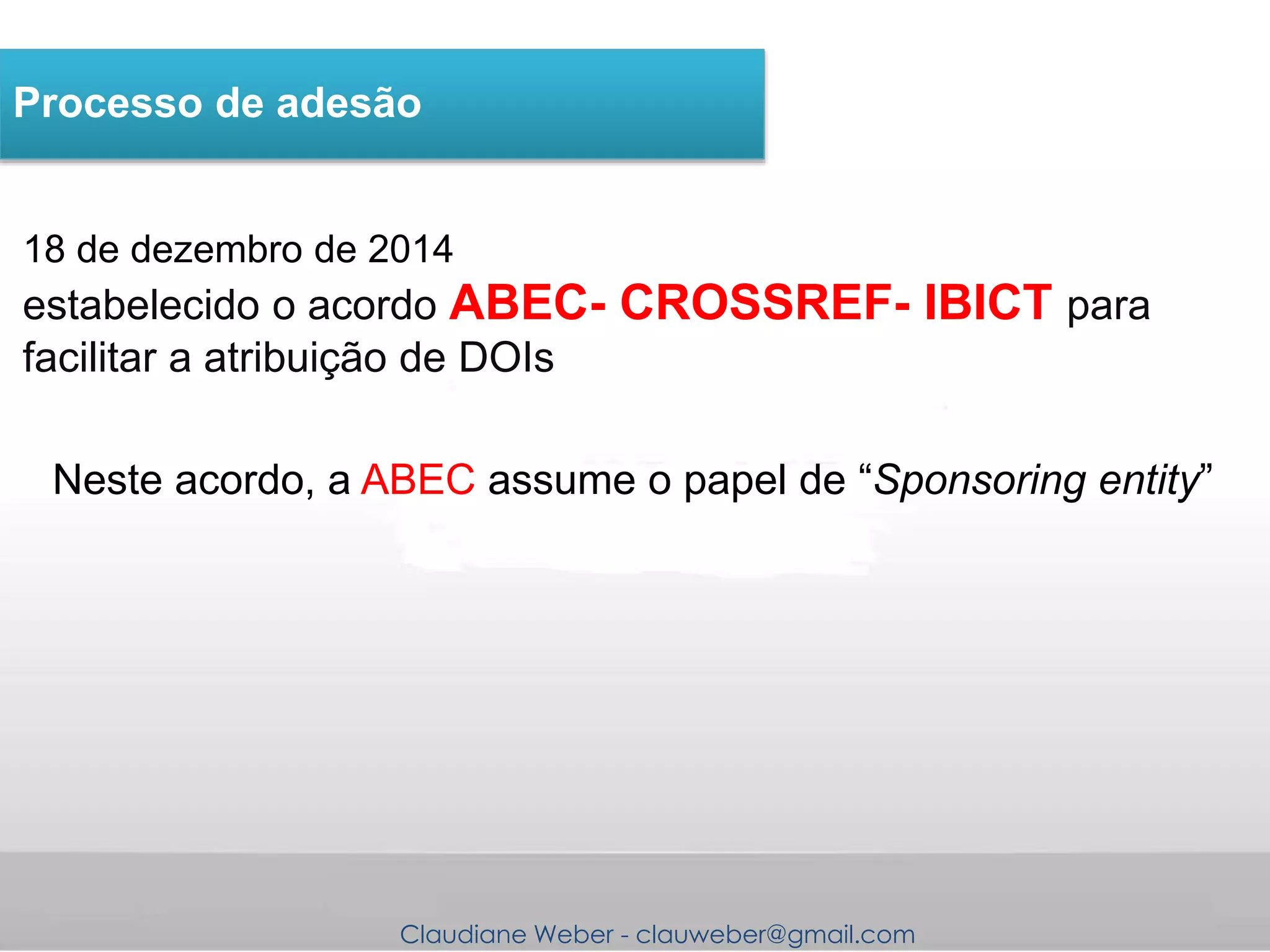 Claudiane Weber - clauweber@gmail.com
18 de dezembro de 2014
estabelecido o acordo ABEC- CROSSREF- IBICT para
facilitar a atribuição de DOIs
Processo de adesão
Neste acordo, a ABEC assume o papel de “Sponsoring entity”
 