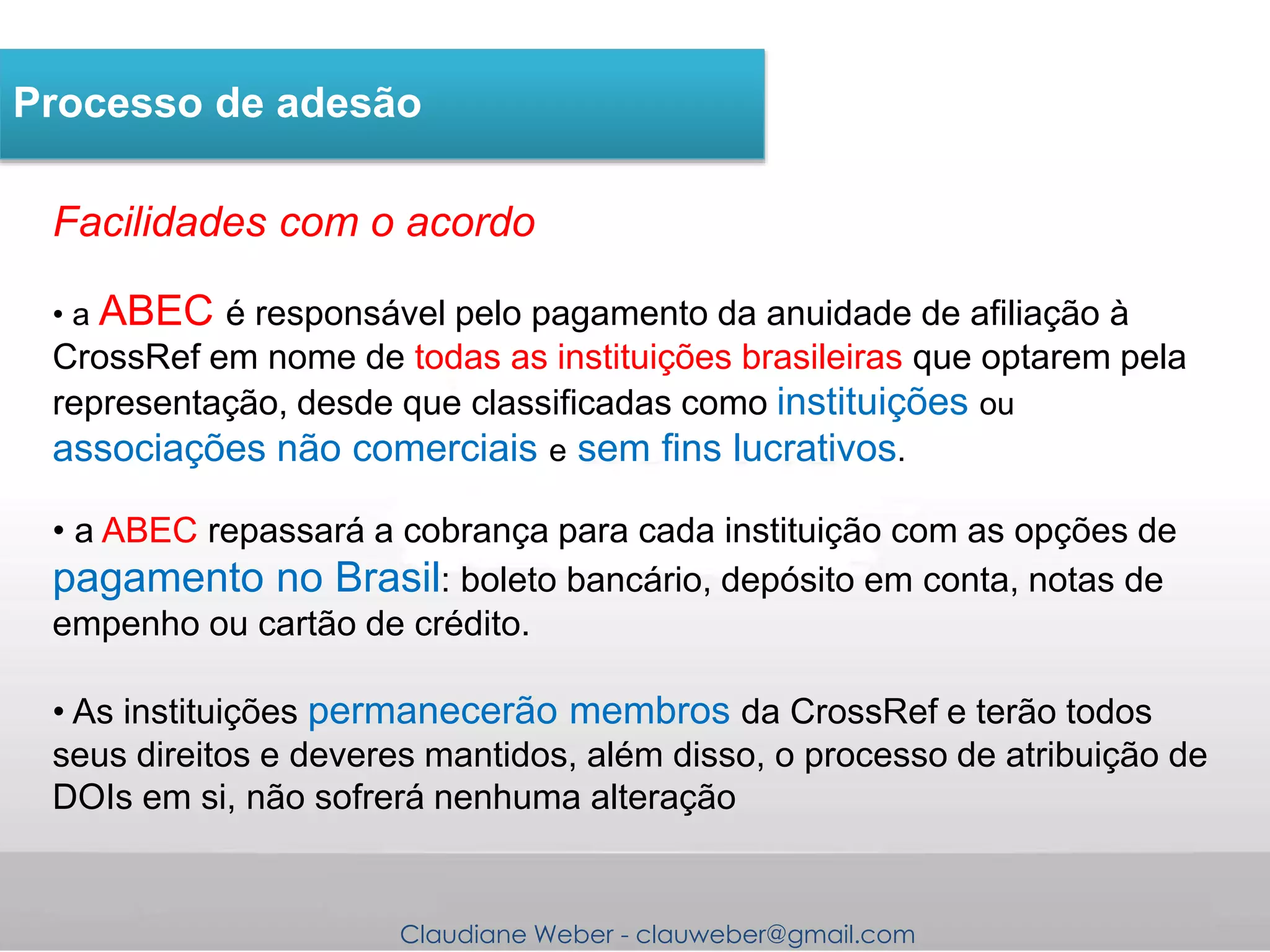 Claudiane Weber - clauweber@gmail.com
Processo de adesão
Facilidades com o acordo
• a ABEC é responsável pelo pagamento da anuidade de afiliação à
CrossRef em nome de todas as instituições brasileiras que optarem pela
representação, desde que classificadas como instituições ou
associações não comerciais e sem fins lucrativos.
• a ABEC repassará a cobrança para cada instituição com as opções de
pagamento no Brasil: boleto bancário, depósito em conta, notas de
empenho ou cartão de crédito.
• As instituições permanecerão membros da CrossRef e terão todos
seus direitos e deveres mantidos, além disso, o processo de atribuição de
DOIs em si, não sofrerá nenhuma alteração
 