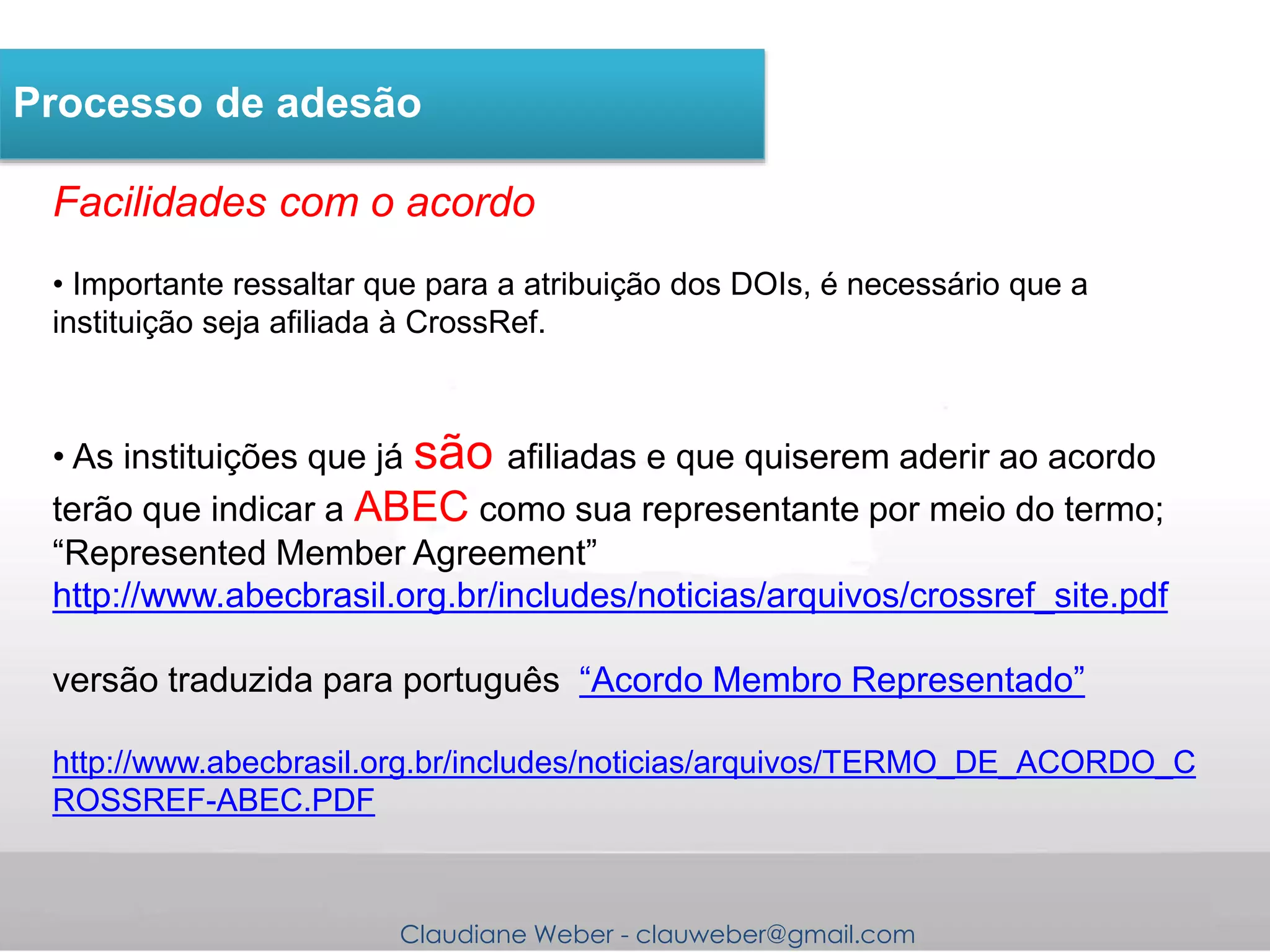 Claudiane Weber - clauweber@gmail.com
Processo de adesão
Facilidades com o acordo
• Importante ressaltar que para a atribuição dos DOIs, é necessário que a
instituição seja afiliada à CrossRef.
• As instituições que já são afiliadas e que quiserem aderir ao acordo
terão que indicar a ABEC como sua representante por meio do termo;
“Represented Member Agreement”
http://www.abecbrasil.org.br/includes/noticias/arquivos/crossref_site.pdf
versão traduzida para português “Acordo Membro Representado”
http://www.abecbrasil.org.br/includes/noticias/arquivos/TERMO_DE_ACORDO_C
ROSSREF-ABEC.PDF
 
