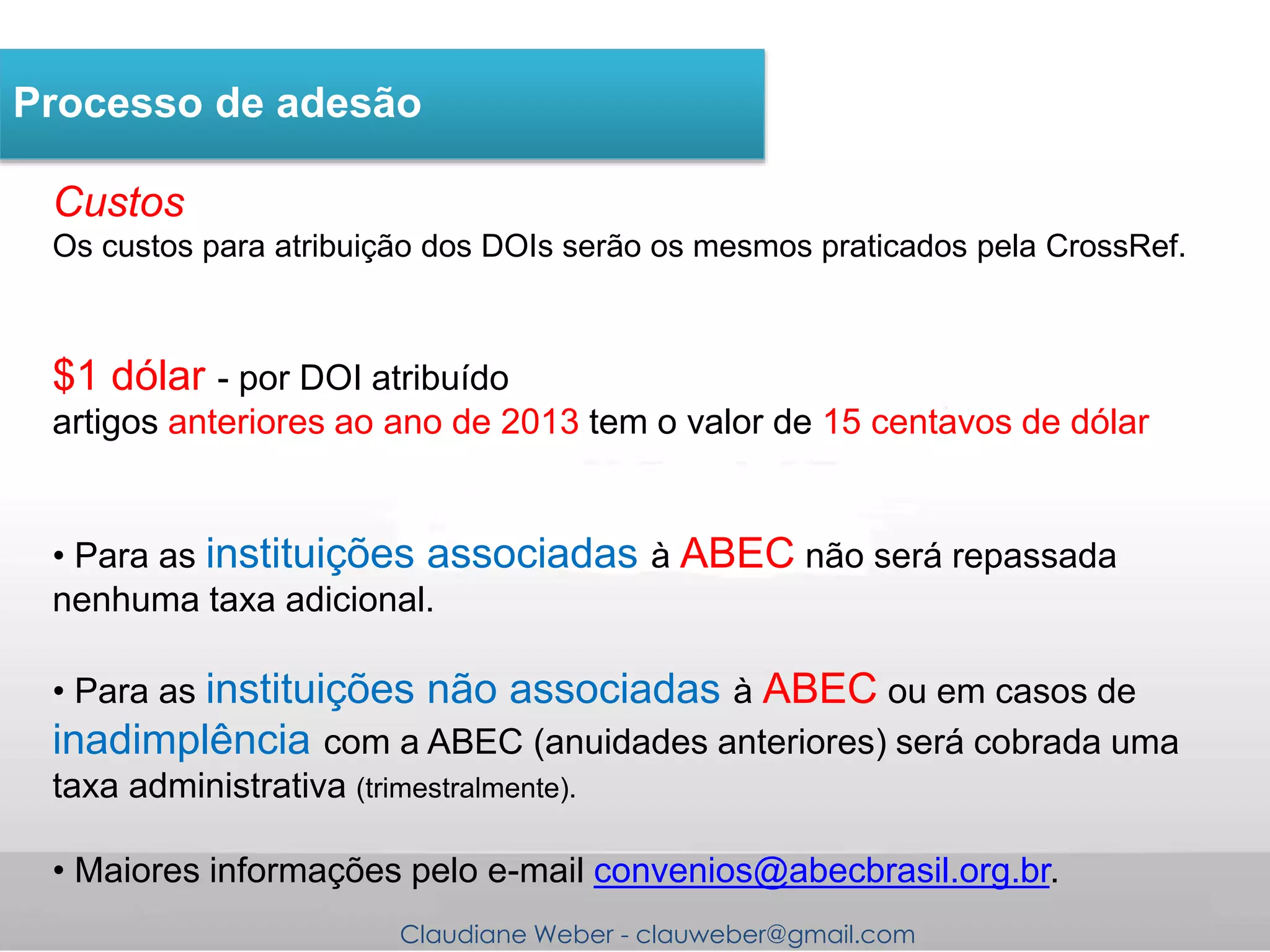 Claudiane Weber - clauweber@gmail.com
Processo de adesão
Custos
Os custos para atribuição dos DOIs serão os mesmos praticados pela CrossRef.
$1 dólar - por DOI atribuído
artigos anteriores ao ano de 2013 tem o valor de 15 centavos de dólar
• Para as instituições associadas à ABEC não será repassada
nenhuma taxa adicional.
• Para as instituições não associadas à ABEC ou em casos de
inadimplência com a ABEC (anuidades anteriores) será cobrada uma
taxa administrativa (trimestralmente).
• Maiores informações pelo e-mail convenios@abecbrasil.org.br.
 
