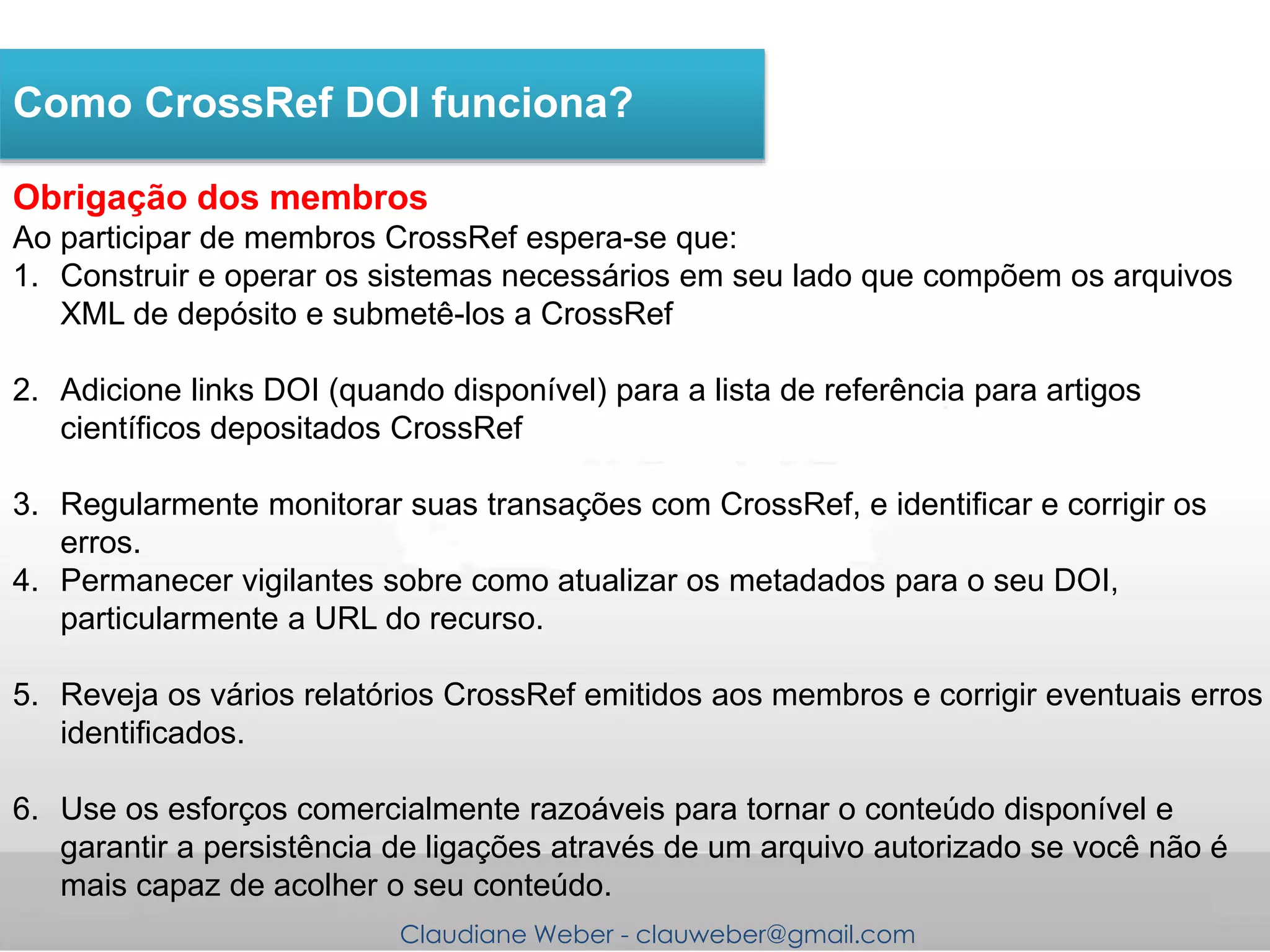 Claudiane Weber - clauweber@gmail.com
Obrigação dos membros
Ao participar de membros CrossRef espera-se que:
1. Construir e operar os sistemas necessários em seu lado que compõem os arquivos
XML de depósito e submetê-los a CrossRef
2. Adicione links DOI (quando disponível) para a lista de referência para artigos
científicos depositados CrossRef
3. Regularmente monitorar suas transações com CrossRef, e identificar e corrigir os
erros.
4. Permanecer vigilantes sobre como atualizar os metadados para o seu DOI,
particularmente a URL do recurso.
5. Reveja os vários relatórios CrossRef emitidos aos membros e corrigir eventuais erros
identificados.
6. Use os esforços comercialmente razoáveis para tornar o conteúdo disponível e
garantir a persistência de ligações através de um arquivo autorizado se você não é
mais capaz de acolher o seu conteúdo.
Como CrossRef DOI funciona?
 