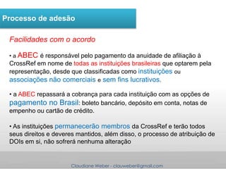Claudiane Weber - clauweber@gmail.com
Processo de adesão
Facilidades com o acordo
• a ABEC é responsável pelo pagamento da anuidade de afiliação à
CrossRef em nome de todas as instituições brasileiras que optarem pela
representação, desde que classificadas como instituições ou
associações não comerciais e sem fins lucrativos.
• a ABEC repassará a cobrança para cada instituição com as opções de
pagamento no Brasil: boleto bancário, depósito em conta, notas de
empenho ou cartão de crédito.
• As instituições permanecerão membros da CrossRef e terão todos
seus direitos e deveres mantidos, além disso, o processo de atribuição de
DOIs em si, não sofrerá nenhuma alteração
 