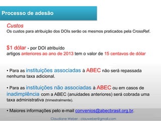 Claudiane Weber - clauweber@gmail.com
Processo de adesão
Custos
Os custos para atribuição dos DOIs serão os mesmos praticados pela CrossRef.
$1 dólar - por DOI atribuído
artigos anteriores ao ano de 2013 tem o valor de 15 centavos de dólar
• Para as instituições associadas à ABEC não será repassada
nenhuma taxa adicional.
• Para as instituições não associadas à ABEC ou em casos de
inadimplência com a ABEC (anuidades anteriores) será cobrada uma
taxa administrativa (trimestralmente).
• Maiores informações pelo e-mail convenios@abecbrasil.org.br.
 