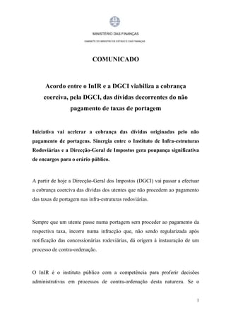 MINISTÉRIO DAS FINANÇAS
GABINETE DO MINISTRO DE ESTADO E DAS FINANÇAS

COMUNICADO

Acordo entre o InIR e a DGCI viabiliza a cobrança
coerciva, pela DGCI, das dívidas decorrentes do não
pagamento de taxas de portagem

Iniciativa vai acelerar a cobrança das dívidas originadas pelo não
pagamento de portagens. Sinergia entre o Instituto de Infra-estruturas
Rodoviárias e a Direcção-Geral de Impostos gera poupança significativa
de encargos para o erário público.

A partir de hoje a Direcção-Geral dos Impostos (DGCI) vai passar a efectuar
a cobrança coerciva das dívidas dos utentes que não procedem ao pagamento
das taxas de portagem nas infra-estruturas rodoviárias.

Sempre que um utente passe numa portagem sem proceder ao pagamento da
respectiva taxa, incorre numa infracção que, não sendo regularizada após
notificação das concessionárias rodoviárias, dá origem à instauração de um
processo de contra-ordenação.

O InIR é o instituto público com a competência para proferir decisões
administrativas em processos de contra-ordenação desta natureza. Se o

1

 