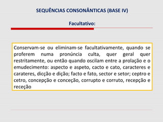 SEQUÊNCIAS CONSONÂNTICAS (BASE IV)
Facultativo:
Conservam-se ou eliminam-se facultativamente, quando se
proferem numa pronúncia culta, quer geral quer
restritamente, ou então quando oscilam entre a prolação e o
emudecimento: aspecto e aspeto, cacto e cato, caracteres e
carateres, dicção e dição; facto e fato, sector e setor; ceptro e
cetro, concepção e conceção, corrupto e corruto, recepção e
receção
 