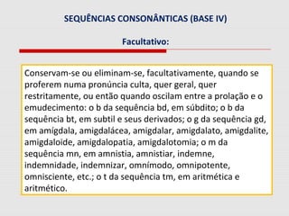 SEQUÊNCIAS CONSONÂNTICAS (BASE IV)
Facultativo:
Conservam-se ou eliminam-se, facultativamente, quando se
proferem numa pronúncia culta, quer geral, quer
restritamente, ou então quando oscilam entre a prolação e o
emudecimento: o b da sequência bd, em súbdito; o b da
sequência bt, em subtil e seus derivados; o g da sequência gd,
em amígdala, amigdalácea, amigdalar, amigdalato, amigdalite,
amigdaloide, amigdalopatia, amigdalotomia; o m da
sequência mn, em amnistia, amnistiar, indemne,
indemnidade, indemnizar, omnímodo, omnipotente,
omnisciente, etc.; o t da sequência tm, em aritmética e
aritmético.
 