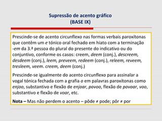 Supressão de acento gráfico
(BASE IX)
Prescinde-se de acento circunflexo nas formas verbais paroxítonas
que contêm um e tónico oral fechado em hiato com a terminação
-em da 3.ª pessoa do plural do presente do indicativo ou do
conjuntivo, conforme os casos: creem, deem (conj.), descreem,
desdeem (conj.), leem, preveem, redeem (conj.), releem, reveem,
tresleem, veem. creem, deem (conj.)
Prescinde-se igualmente do acento circunflexo para assinalar a
vogal tónica fechada com a grafia o em palavras paroxítonas como
enjoo, substantivo e flexão de enjoar, povoo, flexão de povoar, voo,
substantivo e flexão de voar, etc.
Nota – Mas não perdem o acento – pôde ≠ pode; pôr ≠ por
 