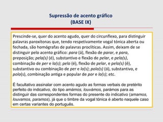 Supressão de acento gráfico
(BASE IX)
Prescinde-se, quer do acento agudo, quer do circunflexo, para distinguir
palavras paroxítonas que, tendo respetivamente vogal tónica aberta ou
fechada, são homógrafas de palavras proclíticas. Assim, deixam de se
distinguir pelo acento gráfico: para (á), flexão de parar, e para,
preposição; pela(s) (é), substantivo e flexão de pelar, e pela(s),
combinação de per e la(s); pelo (é), flexão de pelar, e pelo(s) (ê),
substantivo ou combinação de per e lo(s); polo(s) (ó), substantivo, e
polo(s), combinação antiga e popular de por e lo(s); etc.
É facultativo assinalar com acento agudo as formas verbais de pretérito
perfeito do indicativo, do tipo amámos, louvámos, parámos para as
distinguir das correspondentes formas do presente do indicativo (amamos,
louvamos, paramos), já que o timbre da vogal tónica é aberto naquele caso
em certas variantes do português.
 