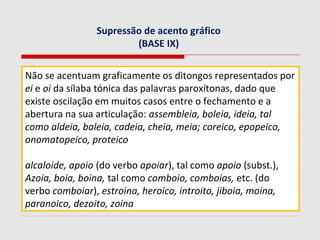 Supressão de acento gráfico
(BASE IX)
Não se acentuam graficamente os ditongos representados por
ei e oi da sílaba tónica das palavras paroxítonas, dado que
existe oscilação em muitos casos entre o fechamento e a
abertura na sua articulação: assembleia, boleia, ideia, tal
como aldeia, baleia, cadeia, cheia, meia; coreico, epopeico,
onomatopeico, proteico
alcaloide, apoio (do verbo apoiar), tal como apoio (subst.),
Azoia, boia, boina, tal como comboio, comboias, etc. (do
verbo comboiar), estroina, heroico, introito, jiboia, moina,
paranoico, dezoito, zoina
 