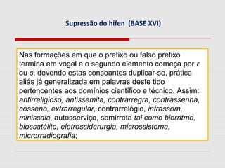 Supressão do hífen (BASE XVI)
Nas formações em que o prefixo ou falso prefixo
termina em vogal e o segundo elemento começa por r
ou s, devendo estas consoantes duplicar-se, prática
aliás já generalizada em palavras deste tipo
pertencentes aos domínios científico e técnico. Assim:
antirreligioso, antissemita, contrarregra, contrassenha,
cosseno, extrarregular, contrarrelógio, infrassom,
minissaia, autosserviço, semirreta tal como biorritmo,
biossatélite, eletrossiderurgia, microssistema,
microrradiografia;
 