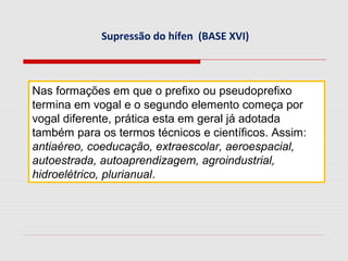 Supressão do hífen (BASE XVI)
Nas formações em que o prefixo ou pseudoprefixo
termina em vogal e o segundo elemento começa por
vogal diferente, prática esta em geral já adotada
também para os termos técnicos e científicos. Assim:
antiaéreo, coeducação, extraescolar, aeroespacial,
autoestrada, autoaprendizagem, agroindustrial,
hidroelétrico, plurianual.
 