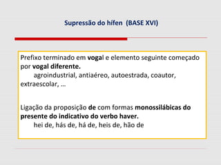 Supressão do hífen (BASE XVI)
Prefixo terminado em vogal e elemento seguinte começado
por vogal diferente.
agroindustrial, antiaéreo, autoestrada, coautor,
extraescolar, …
Ligação da proposição de com formas monossilábicas do
presente do indicativo do verbo haver.
hei de, hás de, há de, heis de, hão de
 