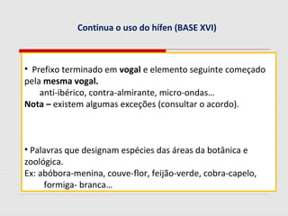 Continua o uso do hífen (BASE XVI)
• Prefixo terminado em vogal e elemento seguinte começado
pela mesma vogal.
anti-ibérico, contra-almirante, micro-ondas…
Nota – existem algumas exceções (consultar o acordo).
• Palavras que designam espécies das áreas da botânica e
zoológica.
Ex: abóbora-menina, couve-flor, feijão-verde, cobra-capelo,
formiga- branca…
 