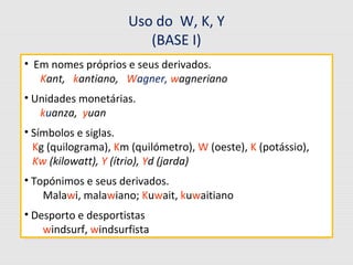 Uso do W, K, Y
(BASE I)
• Em nomes próprios e seus derivados.
Kant, kantiano, Wagner, wagneriano
• Unidades monetárias.
kuanza, yuan
• Símbolos e siglas.
Kg (quilograma), Km (quilómetro), W (oeste), K (potássio),
Kw (kilowatt), Y (ítrio), Yd (jarda)
• Topónimos e seus derivados.
Malawi, malawiano; Kuwait, kuwaitiano
• Desporto e desportistas
windsurf, windsurfista
 