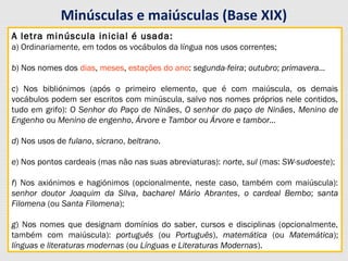 Minúsculas e maiúsculas (Base XIX)
A letra minúscula inicial é usada:
a) Ordinariamente, em todos os vocábulos da língua nos usos correntes;
b) Nos nomes dos dias, meses, estações do ano: segunda-feira; outubro; primavera…
c) Nos bibliónimos (após o primeiro elemento, que é com maiúscula, os demais
vocábulos podem ser escritos com minúscula, salvo nos nomes próprios nele contidos,
tudo em grifo): O Senhor do Paço de Ninães, O senhor do paço de Ninães, Menino de
Engenho ou Menino de engenho, Árvore e Tambor ou Árvore e tambor…
d) Nos usos de fulano, sicrano, beltrano.
e) Nos pontos cardeais (mas não nas suas abreviaturas): norte, sul (mas: SW-sudoeste);
f) Nos axiónimos e hagiónimos (opcionalmente, neste caso, também com maiúscula):
senhor doutor Joaquim da Silva, bacharel Mário Abrantes, o cardeal Bembo; santa
Filomena (ou Santa Filomena);
g) Nos nomes que designam domínios do saber, cursos e disciplinas (opcionalmente,
também com maiúscula): português (ou Português), matemática (ou Matemática);
línguas e literaturas modernas (ou Línguas e Literaturas Modernas).
A letra minúscula inicial é usada:
a) Ordinariamente, em todos os vocábulos da língua nos usos correntes;
b) Nos nomes dos dias, meses, estações do ano: segunda-feira; outubro; primavera…
c) Nos bibliónimos (após o primeiro elemento, que é com maiúscula, os demais
vocábulos podem ser escritos com minúscula, salvo nos nomes próprios nele contidos,
tudo em grifo): O Senhor do Paço de Ninães, O senhor do paço de Ninães, Menino de
Engenho ou Menino de engenho, Árvore e Tambor ou Árvore e tambor…
d) Nos usos de fulano, sicrano, beltrano.
e) Nos pontos cardeais (mas não nas suas abreviaturas): norte, sul (mas: SW-sudoeste);
f) Nos axiónimos e hagiónimos (opcionalmente, neste caso, também com maiúscula):
senhor doutor Joaquim da Silva, bacharel Mário Abrantes, o cardeal Bembo; santa
Filomena (ou Santa Filomena);
g) Nos nomes que designam domínios do saber, cursos e disciplinas (opcionalmente,
também com maiúscula): português (ou Português), matemática (ou Matemática);
línguas e literaturas modernas (ou Línguas e Literaturas Modernas).
 