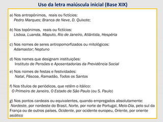 a) Nos antropónimos, reais ou fictícios:
Pedro Marques; Branca de Neve, D. Quixote;
b) Nos topónimos, reais ou fictícios:
Lisboa, Luanda, Maputo, Rio de Janeiro, Atlântida, Hespéria
c) Nos nomes de seres antropomorfizados ou mitológicos:
Adamastor; Neptuno
d) Nos nomes que designam instituições:
Instituto de Pensões e Aposentadorias da Previdência Social
e) Nos nomes de festas e festividades:
Natal, Páscoa, Ramadão, Todos os Santos
f) Nos títulos de periódicos, que retêm o itálico:
O Primeiro de Janeiro, O Estado de São Paulo (ou S. Paulo)
g) Nos pontos cardeais ou equivalentes, quando empregados absolutamente:
Nordeste, por nordeste do Brasil, Norte, por norte de Portugal, Meio-Dia, pelo sul da
França ou de outros países, Ocidente, por ocidente europeu, Oriente, por oriente
asiático
a) Nos antropónimos, reais ou fictícios:
Pedro Marques; Branca de Neve, D. Quixote;
b) Nos topónimos, reais ou fictícios:
Lisboa, Luanda, Maputo, Rio de Janeiro, Atlântida, Hespéria
c) Nos nomes de seres antropomorfizados ou mitológicos:
Adamastor; Neptuno
d) Nos nomes que designam instituições:
Instituto de Pensões e Aposentadorias da Previdência Social
e) Nos nomes de festas e festividades:
Natal, Páscoa, Ramadão, Todos os Santos
f) Nos títulos de periódicos, que retêm o itálico:
O Primeiro de Janeiro, O Estado de São Paulo (ou S. Paulo)
g) Nos pontos cardeais ou equivalentes, quando empregados absolutamente:
Nordeste, por nordeste do Brasil, Norte, por norte de Portugal, Meio-Dia, pelo sul da
França ou de outros países, Ocidente, por ocidente europeu, Oriente, por oriente
asiático
Uso da letra maiúscula inicial (Base XIX)
 
