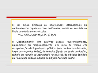 h) Em siglas, símbolos ou abreviaturas internacionais ou
nacionalmente reguladas com maiúsculas, iniciais ou mediais ou
finais ou o todo em maiúsculas:
FAO, NATO, ONU; H2
O; Sr., V. Ex.ª;
i) Opcionalmente, em palavras usadas reverencialmente,
aulicamente ou hierarquicamente, em início de versos, em
categorizações de logradouros públicos (rua ou Rua da Liberdade,
largo ou Largo dos Leões), de templos (igreja ou Igreja do Bonfim,
templo ou Templo do Apostolado Positivista), de edifícios (palácio
ou Palácio da Cultura, edifício ou Edifício Azevedo Cunha).
 