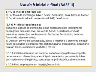 1.º O h inicial emprega-se:
a) Por força da etimologia: haver, hélice, hera, hoje, hora, homem, humor
b) Em virtude de adoção convencional: hã?, hem?, hum!
2.º O h inicial suprime-se:
a)Quando, apesar da etimologia, a sua supressão está inteiramente
consagrada pelo uso: erva, em vez de herva; e, portanto, ervaçal,
ervanário, ervoso (em contraste com herbáceo, herbanário, herboso,
formas de origem erudita);
b) Quando, por via de composição, passa a interior e o elemento em que
figura se aglutina ao precedente: biebdomadário, desarmonia, desumano,
exaurir, inábil, lobisomem, reabilitar, reaver
3.º O h inicial mantém-se, no entanto, quando numa palavra composta
pertence a um elemento que está ligado ao anterior por meio de hífen:
anti-higiénico/anti-higiênico, contra-haste, pré-história, sobre-humano.
4.º O h final emprega-se em interjeições: ah! oh!
Uso do h inicial e final (BASE II)
 