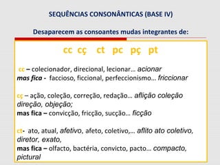 SEQUÊNCIAS CONSONÂNTICAS (BASE IV)
Desaparecem as consoantes mudas integrantes de:
cc cç ct pc pç pt
cc – colecionador, direcional, lecionar… acionar
mas fica - faccioso, ficcional, perfeccionismo… friccionar
cç – ação, coleção, correção, redação… aflição coleção
direção, objeção;
mas fica – convicção, fricção, sucção… ficção
ct- ato, atual, afetivo, afeto, coletivo,… aflito ato coletivo,
diretor, exato,
mas fica – olfacto, bactéria, convicto, pacto… compacto,
pictural
 
