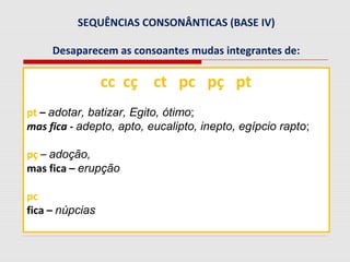 SEQUÊNCIAS CONSONÂNTICAS (BASE IV)
Desaparecem as consoantes mudas integrantes de:
cc cç ct pc pç pt
pt – adotar, batizar, Egito, ótimo;
mas fica - adepto, apto, eucalipto, inepto, egípcio rapto;
pç – adoção,
mas fica – erupção
pc
fica – núpcias
 