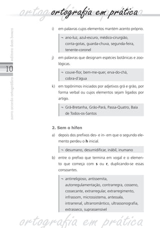 10
novoacordoortográficoeditoradombosco
i)	 em palavras cujos elementos mantém acento próprio.
2. Sem o hífen
a)	 depois dos prefixos des- e in- em que o segundo ele-
mento perdeu o h inicial.
¬	 ano-luz, azul-escuro, médico-cirurgião,
conta‑gotas, guarda-chuva, segunda-feira,
tenente-coronel
j)	 em palavras que designam espécies botânicas e zoo-
lógicas.
¬	 couve-flor, bem-me-quer, erva-do-chá,
cobra‑d’água
k)	 em topônimos iniciados por adjetivos grã e grão, por
forma verbal ou cujos elementos sejam ligados por
artigo.
¬	 Grã-Bretanha, Grão-Pará, Passa-Quatro, Baía
de Todos-os-Santos
¬	 desumano, desumidificar, inábil, inumano
ortografia em práticaortografia em prática
b)	 entre o prefixo que termina em vogal e o elemen-
to que começa com s ou r, duplicando-se essas
consoantes.
¬	 antirreligioso, antissemita,
autorregulamentação, contrarregra, cosseno,
cossecante, extrarregular, extrarregimento,
infrassom, microssistema, antessala,
intrarrenal, ultrarromântico, ultrassonografia,
extrasseco, suprassensível
ortografia em prática
 
