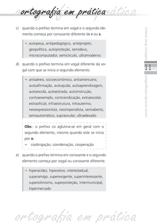 11
novoacordoortográficoeditoradombosco
c)	 quando o prefixo termina em vogal e o segundo ele-
mento começa por consoante diferente de r ou s.
¬	 autopeça, antipedagógico, anteprojeto,
geopolítica, autoproteção, semideus,
microcomputador, semicírculo, ultramoderno
d)	 quando o prefixo termina em vogal diferente da vo-
gal com que se inicia o segundo elemento.
Obs.: o prefixo co aglutina-se em geral com o
segundo elemento, mesmo quando este se inicia
por o.
¬	 coobrigação, coordenação, cooperação
¬	 antiaéreo, socioeconômico, antiamericano,
autoafirmação, autoajuda, autoaprendizagem,
autoescola, autoestrada, autoinstrução,
contraexemplo, contraindicação, extraescolar,
extraoficial, infraestrutura, intrauterino,
neoexpressionista, neoimperialista, semiaberto,
semiautomático, supraocular, ultraelevado
ortografia em práticaortografia em prática
e)	 quando o prefixo termina em consoante e o segundo
elemento começa por vogal ou consoante diferente.
¬	 hiperacidez, hiperativo, interestadual,
superamigo, superexigente, superinteressante,
superotimismo, superproteção, intermunicipal,
hipermercado
ortografia em prática
 