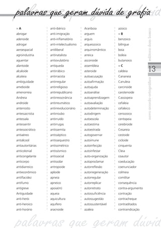 13
novoacordoortográficoeditoradombosco
» A
abrogar
adenoide
adrogar
aeroespacial
agroindustria
aguentar
alantoide
alcaloide
alcateia
ambiguidade
ameboide
amenorreia
Andreia
androide
anterrosto
antessacristia
antessala
antessentir
antessocrático
antiaéreo
antiálcool
antiautoritárias
anticolonial
anticongelante
anticorpo
antidiarreico
antieconômico
antiflacidez
antifumo
antigreve
Antiguidade
anti-herói
anti-heroico
anti-horário
anti-ibérico
anti-imigração
anti-inflamatório
anti-intelectualismo
antiliberal
antinatalista
antiovulatório
antiqueda
antirrábico
antirracista
antirregular
antirreligioso
antirrepublicano
antirressonância
antirreumático
antirrevolucionário
antirroubo
antirruído
antirrugas
antissemita
antisséptico
antissequestro
antissimétrico
antissísmico
antissocial
antissolar
antropoide
aploide
apneia
apneico
apoia(m)
aqueia
aquicultura
aquífero
aracnoide
Arariboia
arguem
arguis
arqueozoico
arquirromântico
arreica
asconoide
assembleia
asteroide
autoacusação
autoafirmação
autoajuda
autoanálise
autoaprendizagem
autoavaliação
autodeterminação
autodirigem
autoescola
autoestima
autoestrada
autogovernar
autoimune
autoinfecção
autoinfestar
auto-organização
autoproclamar
autorreflexão
autorregeneração
autorregular
autorreplicar
autorretrato
autossuficiência
autossugestão
autossustentável
azaleia
azoico
» B
benzoico
bilíngue
boia
boleia
butanoico
» C
caldeia
Cananeia
Canuleia
carcinoide
carotenoide
Cassiopeia
cefaleia
cefaleico
cenozoico
centopeia
cerebroide
Cesareia
cestoide
cicloide
cinquenta
Cleia
coautor
coeducação
coenunciador
colmeia
comilitar
consequência
contra-argumento
contração
contracheque
contraditados
contraindicação
palavras que geram dúvid
palavras que geram dúvidpalavras que geram dúvida de grafia
 