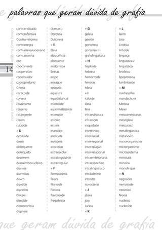 14
novoacordoortográficoeditoradombosco
contraindicado
contraofensiva
Contrarreforma
contrarregra
contrarrevolucionário
contrassenha
coo
coocorrente
cooperativo
copossuidor
coproprietario
Coreia
corticoide
corveia
cossecante
cosseno
cotangente
creem
cuboide
» D
debiloide
deem
delinquente
delinquido
descreem
desoxirribonucleico
diarreia
diarreicas
dioico
diploide
dipnoico
Dirceia
discoide
dismenorreia
dispneia
domoico
Doroteia
Dulcineia
» E
Eleia
eloquência
eloquente
endorreica
Eneias
enjoo
enxague
epopeia
equestre
equidistância
esfenoide
espermatozoide
esteroide
estoico
estreia
etanoico
etenoide
europeia
exorreico
extraescolar
extralinguístico
extrarregular
» F
farmacopeia
feiura
filarioide
Filisteia
flavonoide
frequência
» G
geleia
geoide
gonorreia
gonorreico
grafolinguística
» H
haploide
hebreia
hemorroida
heroico
hileia
» I
ictioide
ideia
Ileia
infraestrutura
infrassom
iniquidade
interétnico
inter-racial
inter-regional
inter-relação
inter-relacionar
intraembrionária
intraespecífico
intralinguístico
intrauterino
introito
iso-octeno
» J
jiboia
joia
Judeia
» K
» L
leem
Leia
Lindoia
linfoide
linguiça
linguística /
linguístico
linoleico
lipoproteica
lumbricoide
» M
madressilva
mandachuva
Medeia
Meier
mesoamericanas
mesogleia
mesozoico
metalinguística
metanoico
micro-organismo
microrganismo
microssistema
minissaia
minoica
monolíngue
» N
negroides
nematoide
neozoico
Niceia
nucleico
nucleoide
ue geram dúvida de grafia
que geram dúvida de grafia
palavras que geram dúvida de grafia
 