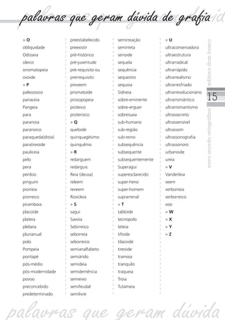 15
novoacordoortográficoeditoradombosco
» O
obliquidade
Odisseia
oleico
onomatopeia
ovoide
» P
paleozoico
panaceia
Pangeia
para
paranoia
paranoico
paraqueda(dista)
paratireoide
pauliceia
pelo
pera
perdoo
pinguim
piorreia
piorreico
piramboia
placoide
plateia
plebeia
plurianual
polo
Pompeia
pontapé
pós-médio
pós-modernidade
povoo
preconcebido
predeterminado
preestabelecido
preexistir
pré-histórico
pré-juventude
pré-requisito ou
prerrequisito
preveem
prismatoide
prosopopeia
proteico
proteroico
» Q
queloide
quinquagésimo
quinquênio
» R
redarguem
redarguis
Reia (deusa)
releem
reveem
Rosicleia
» S
sagui
Savoia
Sebirreico
seborreia
seborreico
semianalfabeto
semiárido
semideia
semidemência
semieixo
semifeudal
semilivre
semirreação
semirreta
senoide
sequela
sequência
sequestro
sequoia
Sidneia
sobre-eminente
sobre-erguer
sobressaia
sub-humano
sub-região
sub-reino
subsequência
subsequente
subsequentemente
Superagui
superesclarecido
super-heroi
super-homem
suprarrenal
» T
tabloide
tecnopolo
teteia
tifoide
tilacoide
tireoide
tramoia
tranquilo
traqueia
Troia
Tutameia
» U
ultraconservadora
ultraestrutura
ultrarradical
ultrarrápido
ultrarrealismo
ultrarresfriado
ultrarrevolucionário
ultrarromântico
ultrarromantismo
ultrassecreto
ultrassensível
ultrassom
ultrassonografia
ultrassonoro
urbanoide
ureia
» V
Vanderleia
veem
verborreia
verborreico
voo
» W
» X
» Y
» Z
palavras que geram dúvid
palavras que geram dúvida
palavras que geram dúvida de grafia
 