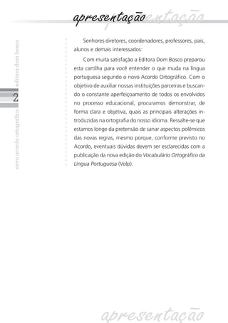 novoacordoortográficoeditoradombosco
Senhores diretores, coordenadores, professores, pais,
alunos e demais interessados:
Com muita satisfação a Editora Dom Bosco preparou
esta cartilha para você entender o que muda na língua
portuguesa segundo o novo Acordo Ortográfico. Com o
objetivo de auxiliar nossas instituições parceiras e buscan-
do o constante aperfeiçoamento de todos os envolvidos
no processo educacional, procuramos demonstrar, de
forma clara e objetiva, quais as principais alterações in-
troduzidas na ortografia do nosso idioma. Ressalte-se que
estamos longe da pretensão de sanar aspectos polêmicos
das novas regras, mesmo porque, conforme previsto no
Acordo, eventuais dúvidas devem ser esclarecidas com a
publicação da nova edição do Vocabulário Ortográfico da
Língua Portuguesa (Volp).
apresentaçãoapresentação
apresentação
 