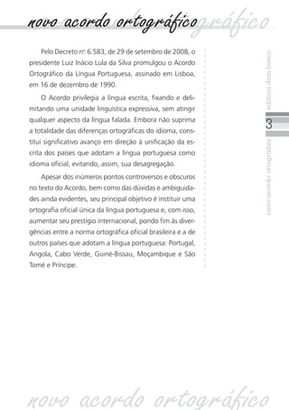 novoacordoortográficoeditoradombosco
novo acordo ortográficonovo acordo ortográfico
Pelo Decreto no
. 6.583, de 29 de setembro de 2008, o
presidente Luiz Inácio Lula da Silva promulgou o Acordo
Ortográfico da Língua Portuguesa, assinado em Lisboa,
em 16 de dezembro de 1990.
O Acordo privilegia a língua escrita, fixando e deli-
mitando uma unidade linguística expressiva, sem atingir
qualquer aspecto da língua falada. Embora não suprima
a totalidade das diferenças ortográficas do idioma, cons-
titui significativo avanço em direção à unificação da es-
crita dos países que adotam a língua portuguesa como
idioma oficial, evitando, assim, sua desagregação.
Apesar dos inúmeros pontos controversos e obscuros
no texto do Acordo, bem como das dúvidas e ambiguida-
des ainda evidentes, seu principal objetivo é instituir uma
ortografia oficial única da língua portuguesa e, com isso,
aumentar seu prestígio internacional, pondo fim às diver-
gências entre a norma ortográfica oficial brasileira e a de
outros países que adotam a língua portuguesa: Portugal,
Angola, Cabo Verde, Guiné-Bissau, Moçambique e São
Tomé e Príncipe.
novo acordo ortográfico
 