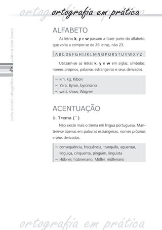 novoacordoortográficoeditoradombosco
ALFABETO
As letras k, y e w passam a fazer parte do alfabeto,
que volta a compor-se de 26 letras, não 23.
Utilizam-se as letras k, y e w em siglas, símbolos,
nomes próprios, palavras estrangeiras e seus derivados.
ACENTUAÇÃO
1. Trema (¨)
Não existe mais o trema em língua portuguesa. Man-
tém-se apenas em palavras estrangeiras, nomes próprios
e seus derivados.
ortografia em práticaortografia em prática
¬	 km, kg, Kibon
¬	 Yara, Byron, byroniano
¬	 watt, show, Wagner
A B C D E F G H I J K L M N O P Q R S T U V W X Y Z
¬	 consequência, frequência, tranquilo, aguentar,
linguiça, cinquenta, pinguim, linguista
¬	 Hübner, hübneriano, Müller, mülleriano
ortografia em prática
 