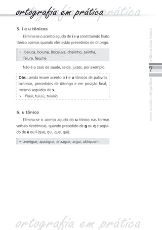 novoacordoortográficoeditoradombosco
5. i e u tônicos
Elimina-se o acento agudo de i e u constituindo hiato
tônico apenas quando eles estão precedidos de ditongo.
Não é o caso de saúde, saída, juízes, por exemplo.
6. u tônico
Elimina-se o acento agudo do u tônico nas formas
verbais rizotônicas, quando precedido de g ou q e segui-
do de e ou i (gue, gui, que, qui).
Obs.: ainda levam acento o i e u tônicos de palavras
oxítonas, precedidos de ditongo e em posição final,
mesmo seguidos de s.
¬	 Piauí, tuiuiú, tuiuiús
¬	 baiuca, boiuna, Bocaiuva, cheiinho, saiinha,
feiura, feiume
¬	 averigue, apazigue, enxague, argui, obliquem
ortografia em práticaortografia em prática
ortografia em prática
 