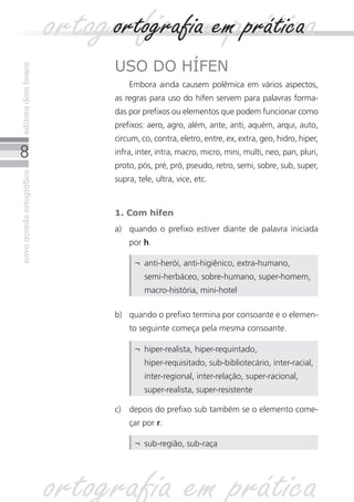 novoacordoortográficoeditoradombosco
uso do hífen
Embora ainda causem polêmica em vários aspectos,
as regras para uso do hífen servem para palavras forma-
das por prefixos ou elementos que podem funcionar como
prefixos: aero, agro, além, ante, anti, aquém, arqui, auto,
circum, co, contra, eletro, entre, ex, extra, geo, hidro, hiper,
infra, inter, intra, macro, micro, mini, multi, neo, pan, pluri,
proto, pós, pré, pró, pseudo, retro, semi, sobre, sub, super,
supra, tele, ultra, vice, etc.
1. Com hífen
a)	 quando o prefixo estiver diante de palavra iniciada
por h.
b)	 quando o prefixo termina por consoante e o elemen-
to seguinte começa pela mesma consoante.
¬	 anti-herói, anti-higiênico, extra-humano,
semi‑herbáceo, sobre-humano, super-homem,
macro-história, mini-hotel
¬	 hiper-realista, hiper-requintado,
hiper‑requisitado, sub-bibliotecário, inter-racial,
inter-regional, inter-relação, super-racional,
super-realista, super‑resistente
c)	 depois do prefixo sub também se o elemento come-
çar por r.
¬	 sub-região, sub-raça
ortografia em práticaortografia em prática
ortografia em prática
 