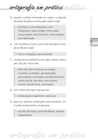 novoacordoortográficoeditoradombosco
d)	 quando o prefixo terminado em vogal e o segundo
elemento da palavra começa pela mesma vogal.
f)	 sempre com os prefixos ex, sem, além, aquém, recém,
pós, pré, pró, vice e soto.
e)	 com os prefixos circum e pan antes de palavra inicia-
da por m, n e vogal.
¬	 anti-ibérico, anti-inflamatório, anti-
inflacionário, arqui-inimigo, micro-ondas,
contra-ataque, semi‑internato, micro-orgânico,
auto-observação
¬	 circum-navegação, pan-americano
¬	 além-mar, além-fronteiras, ex-marido,
ex‑diretor, ex-prefeito, pós-graduação,
pré‑vestibular, pré‑história, pró-desarmamento,
recém-nascido, sem-terra, sem-número,
vice‑rei, vice-almirante, soto‑mestre
g)	 com sufixos de origem tupi-guarani.
h)	 para unir palavras combinadas ocasionalmente, for-
mando encadeamentos vocabulares.
¬	 amoré-guaçu, anajá-mirim, capim-açu
¬	 eixo Rio-São Paulo, ponte Rio-Niterói, relações
Angola-Brasil
ortografia em práticaortografia em prática
ortografia em prática
 