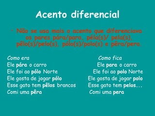 Acento diferencial
• Não se usa mais o acento que diferenciava
os pares pára/para, péla(s)/ pela(s),
pêlo(s)/pelo(s), pólo(s)/polo(s) e pêra/pera.
Como era Como fica
Ele pára o carro Ele para o carro
Ele foi ao pólo Norte Ele foi ao polo Norte
Ele gosta de jogar pólo Ele gosta de jogar polo
Esse gato tem pêlos brancos Esse gato tem pelos...
Comi uma pêra Comi uma pera
 