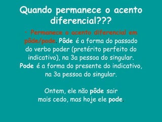 Quando permanece o acento
diferencial???
• Permanece o acento diferencial em
pôde/pode. Pôde é a forma do passado
do verbo poder (pretérito perfeito do
indicativo), na 3a pessoa do singular.
Pode é a forma do presente do indicativo,
na 3a pessoa do singular.
Ontem, ele não pôde sair
mais cedo, mas hoje ele pode.
 