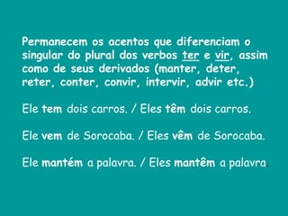 Permanecem os acentos que diferenciam o
singular do plural dos verbos ter e vir, assim
como de seus derivados (manter, deter,
reter, conter, convir, intervir, advir etc.)
Ele tem dois carros. / Eles têm dois carros.
Ele vem de Sorocaba. / Eles vêm de Sorocaba.
Ele mantém a palavra. / Eles mantêm a palavra.
 