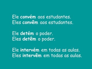 Ele convém aos estudantes.
Eles convêm aos estudantes.
Ele detém o poder.
Eles detêm o poder.
Ele intervém em todas as aulas.
Eles intervêm em todas as aulas.
 