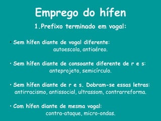 Emprego do hífen
1.Prefixo terminado em vogal:
• Sem hífen diante de vogal diferente:
autoescola, antiaéreo.
• Sem hífen diante de consoante diferente de r e s:
anteprojeto, semicírculo.
• Sem hífen diante de r e s. Dobram-se essas letras:
antirracismo, antissocial, ultrassom, contrarreforma.
• Com hífen diante de mesma vogal:
contra-ataque, micro-ondas.
 